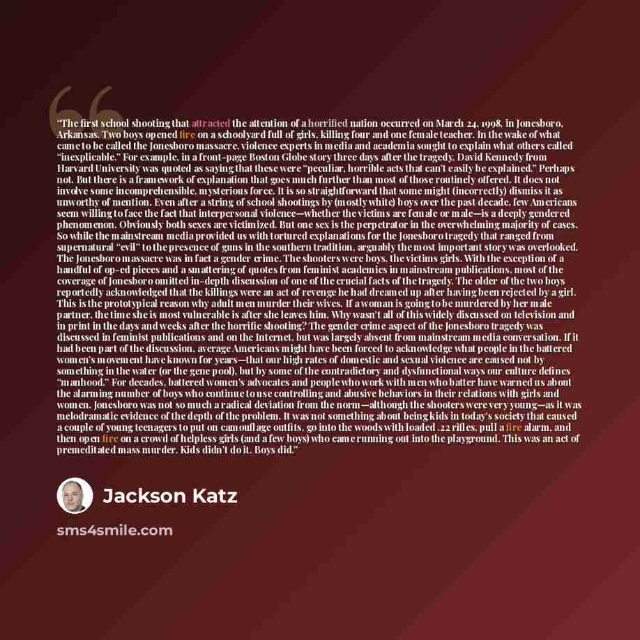“The first school shooting that attracted the attention of a horrified nation occurred on March 24, 1998, in Jonesboro, Arkansas. Two boys opened fire on a schoolyard full of girls, killing four and one female teacher. In the wake of what came to be called the Jonesboro massacre, violence experts…” quote by Jackson Katz