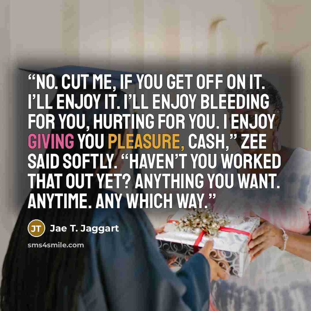 “No. Cut me, if you get off on it. I’ll enjoy it. I’ll enjoy bleeding for you, hurting for you. I enjoy giving you pleasure, Cash,” Zee said softly. “Haven’t you worked that out yet? Anything you want. Anytime. Any which way.” quote by Jae T. Jaggart