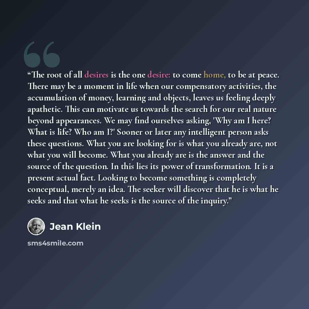“The root of all desires is the one desire: to come home, to be at peace. There may be a moment in life when our compensatory activities, the accumulation of money, learning and objects, leaves us feeling deeply apathetic. This can motivate us towards the search for our real nature beyond…” quote by Jean Klein