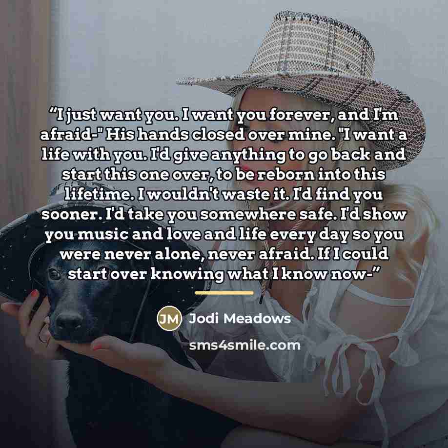 “I just want you. I want you forever, and I'm afraid-" His hands closed over mine. "I want a life with you. I'd give anything to go back and start this one over, to be reborn into this lifetime. I wouldn't waste it. I'd find you sooner. I'd take you somewhere safe. I'd show you music and love and…” quote by Jodi Meadows