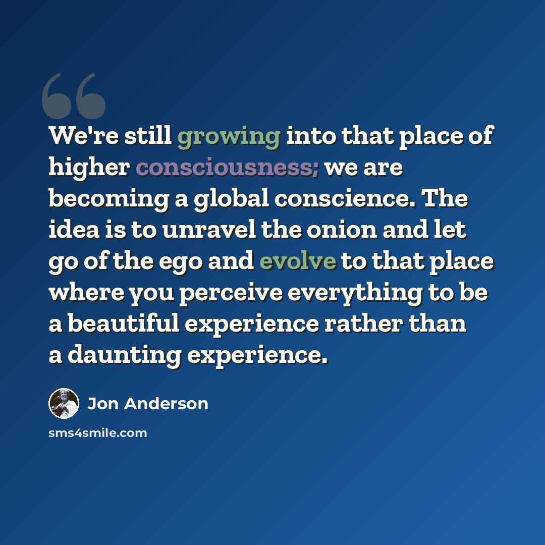 “We're still growing into that place of higher consciousness; we are becoming a global conscience. The idea is to unravel the onion and let go of the ego and evolve to that place where you perceive everything to be a beautiful experience rather than a daunting experience.” quote by Jon Anderson