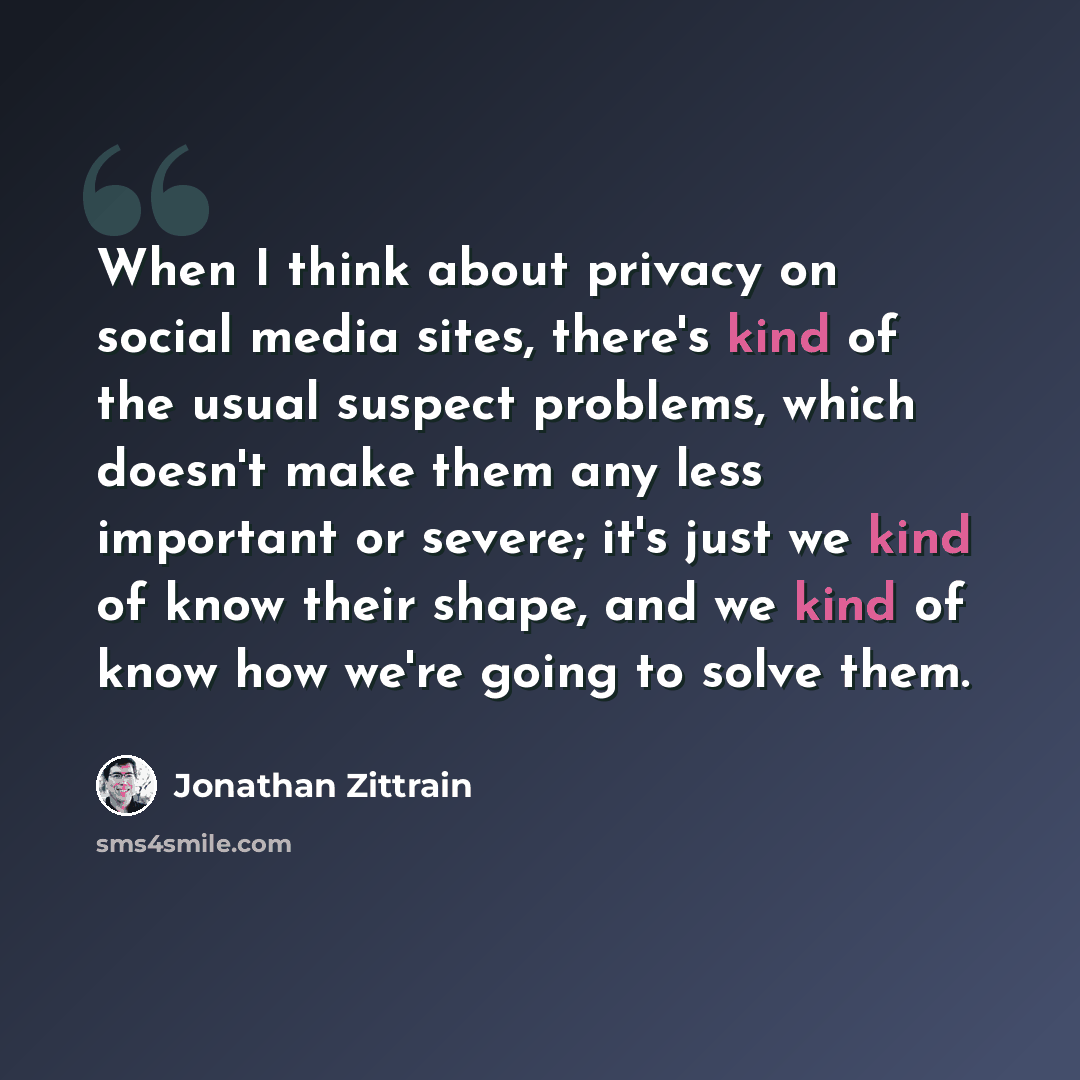 “When I think about privacy on social media sites, there's kind of the usual suspect problems, which doesn't make them any less important or severe; it's just we kind of know their shape, and we kind of know how we're going to solve them.” quote by Jonathan Zittrain