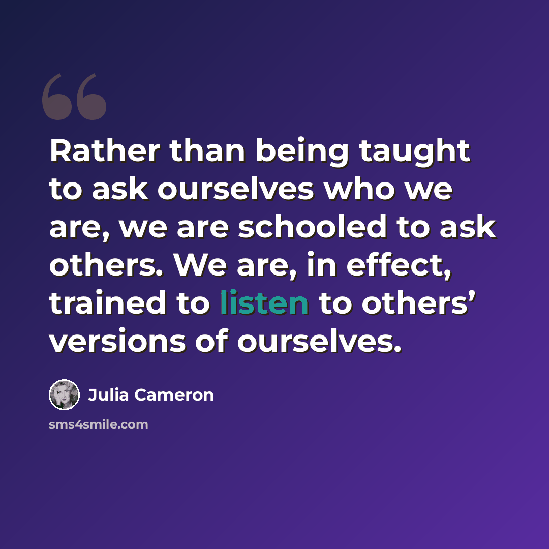 “Rather than being taught to ask ourselves who we are, we are schooled to ask others. We are, in effect, trained to listen to others’ versions of ourselves.” quote by Julia Cameron