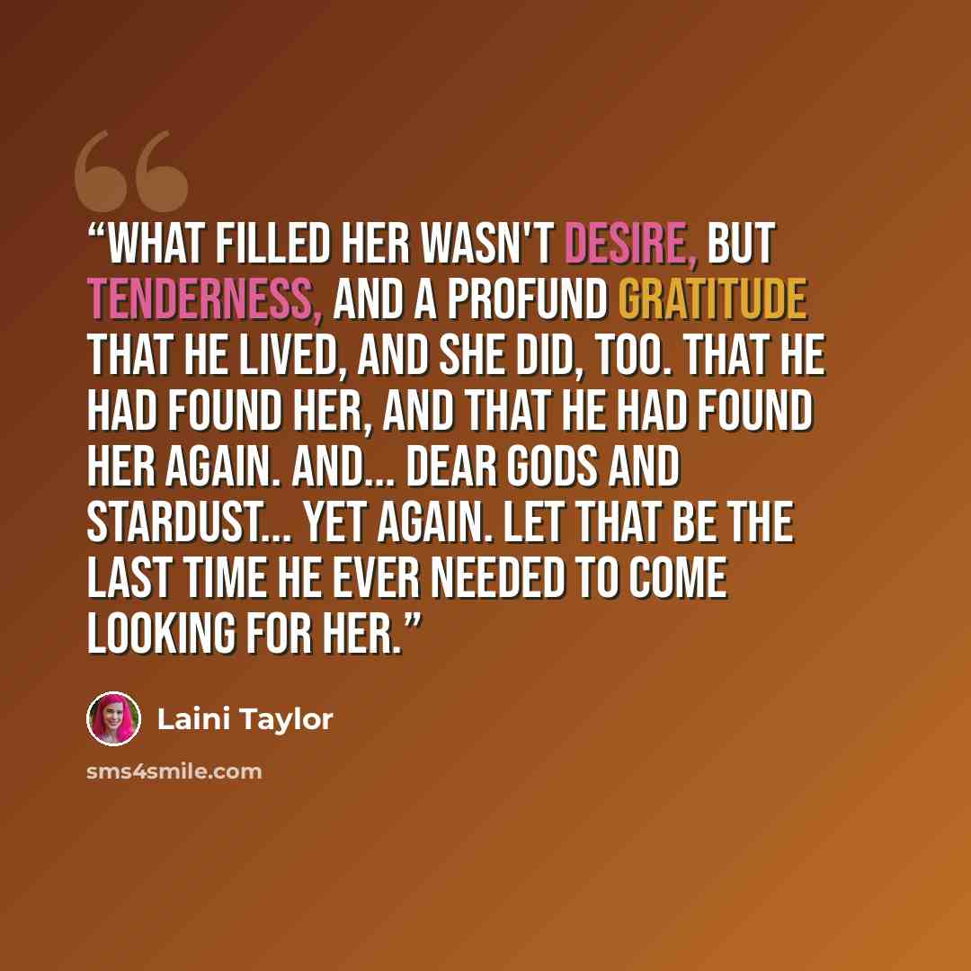 “What filled her wasn't desire, but tenderness, and a profund gratitude that he lived, and she did, too. That he had found her, and that he had found her again. And... dear gods and stardust... yet again. Let that be the last time he ever needed to come looking for her.” quote by Laini Taylor