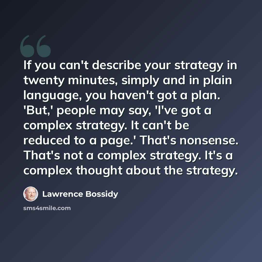 “If you can't describe your strategy in twenty minutes, simply and in plain language, you haven't got a plan. 'But,' people may say, 'I've got a complex strategy. It can't be reduced to a page.' That's nonsense. That's not a complex strategy. It's a complex thought about the strategy.” quote by Lawrence Bossidy