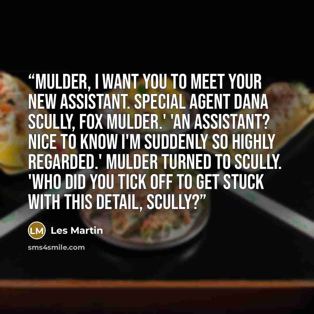 “Mulder, I want you to meet your new assistant. Special Agent Dana Scully, Fox Mulder.' 'An assistant? Nice to know I'm suddenly so highly regarded.' Mulder turned to Scully. 'Who did you tick off to get stuck with this detail, Scully?” quote by Les Martin