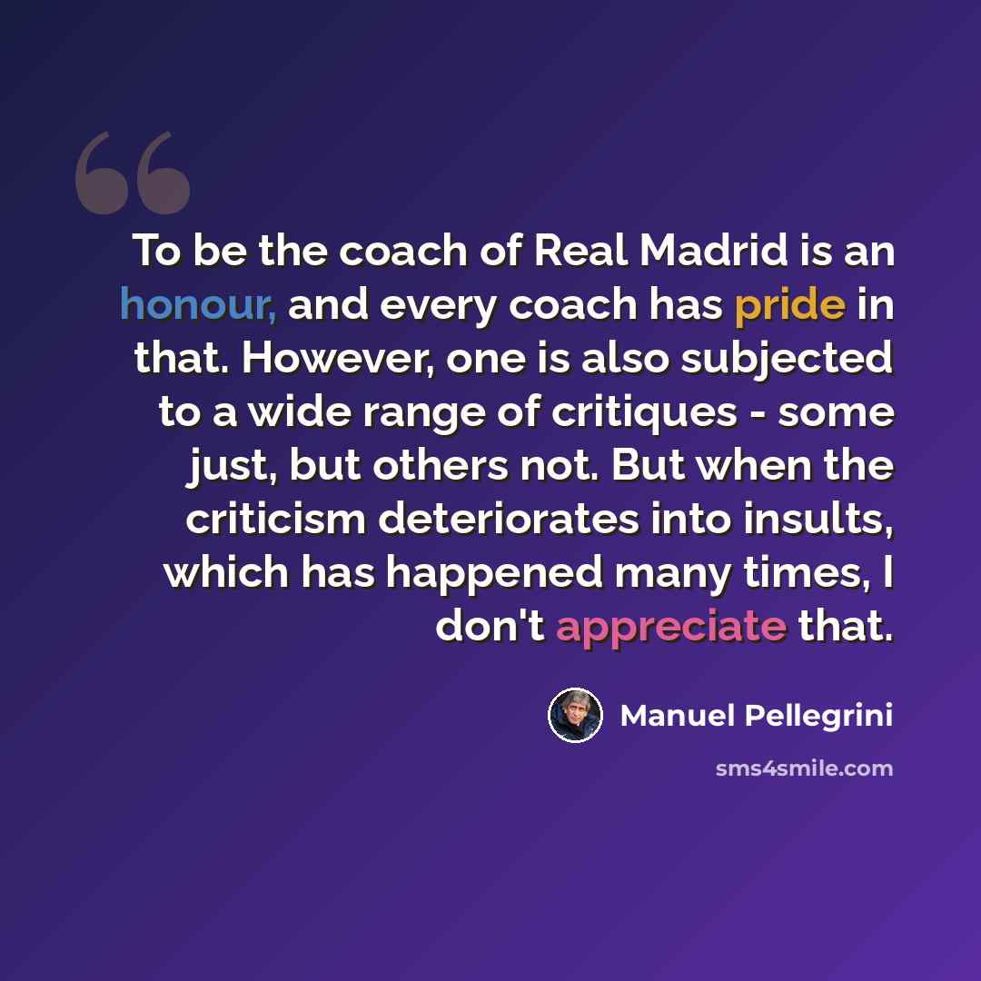 “To be the coach of Real Madrid is an honour, and every coach has pride in that. However, one is also subjected to a wide range of critiques - some just, but others not. But when the criticism deteriorates into insults, which has happened many times, I don't appreciate that.” quote by Manuel Pellegrini