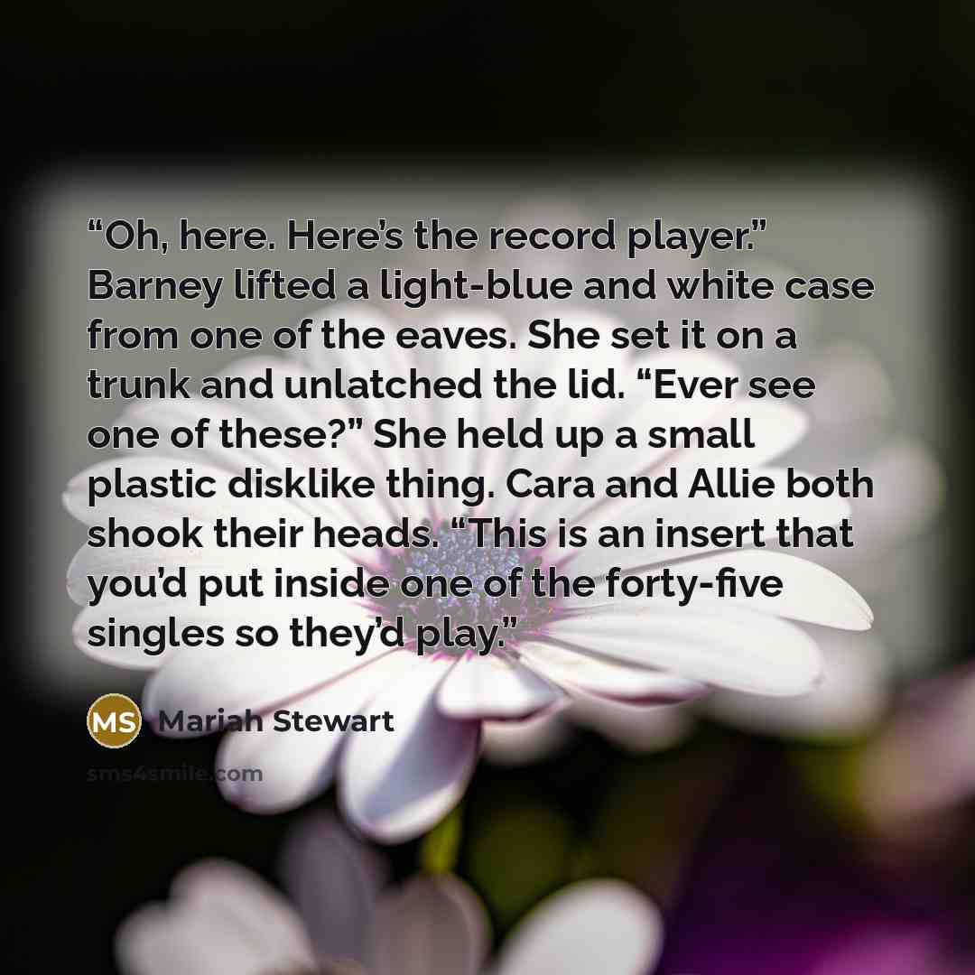 “Oh, here. Here’s the record player.” Barney lifted a light-blue and white case from one of the eaves. She set it on a trunk and unlatched the lid. “Ever see one of these?” She held up a small plastic disklike thing. Cara and Allie both shook their heads. “This is an insert that you’d put inside…” quote by Mariah Stewart