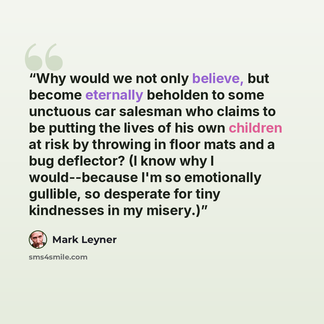 “Why would we not only believe, but become eternally beholden to some unctuous car salesman who claims to be putting the lives of his own children at risk by throwing in floor mats and a bug deflector? (I know why I would--because I'm so emotionally gullible, so desperate for tiny kindnesses in my…” quote by Mark Leyner