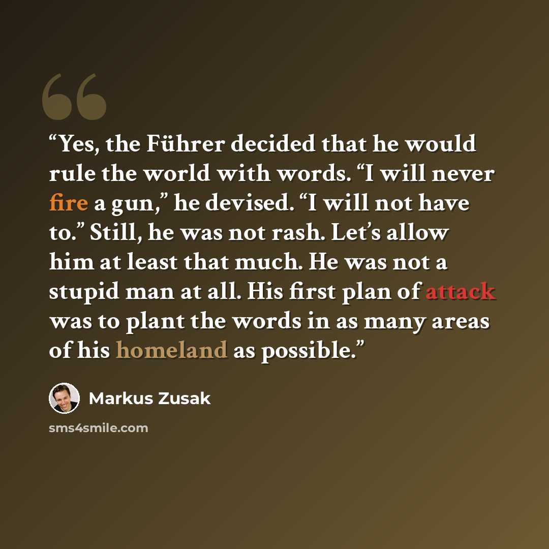 “Yes, the Führer decided that he would rule the world with words. “I will never fire a gun,” he devised. “I will not have to.” Still, he was not rash. Let’s allow him at least that much. He was not a stupid man at all. His first plan of attack was to plant the words in as many areas of his homeland…” quote by Markus Zusak