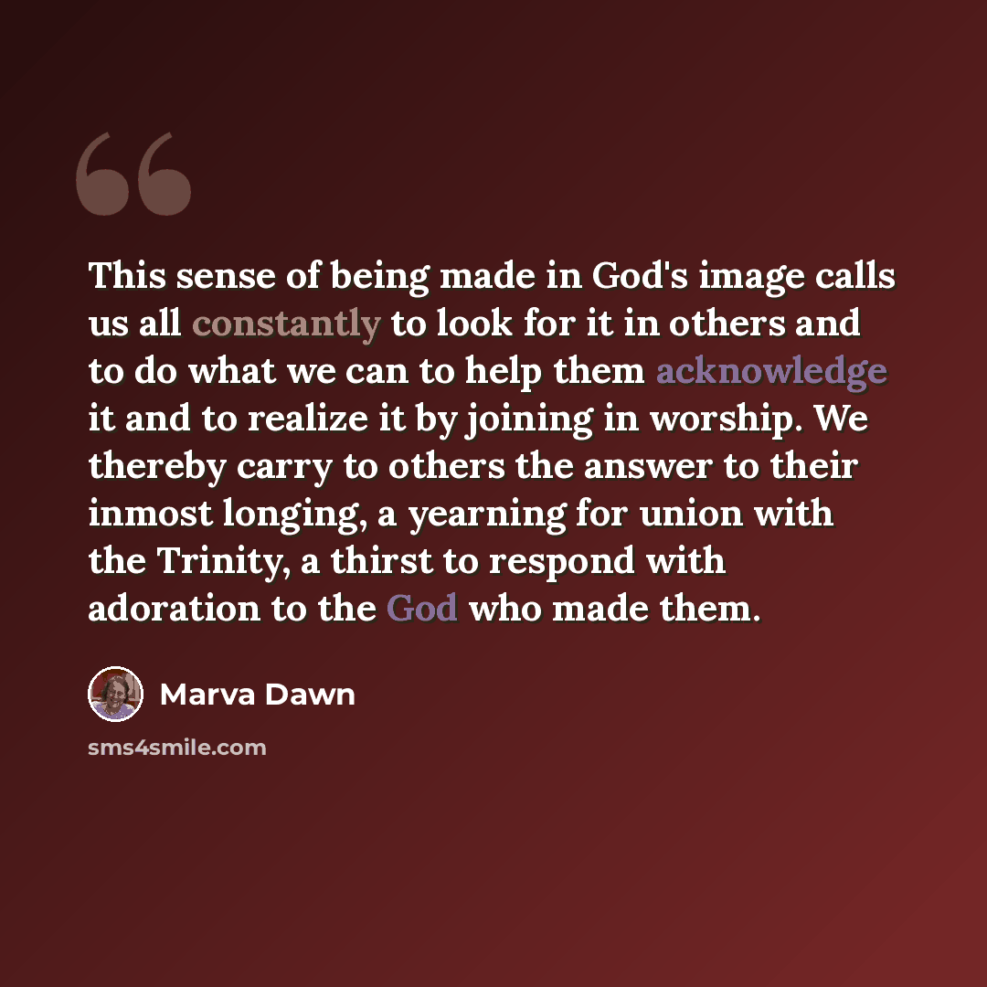 “This sense of being made in God's image calls us all constantly to look for it in others and to do what we can to help them acknowledge it and to realize it by joining in worship. We thereby carry to others the answer to their inmost longing, a yearning for union with the Trinity, a thirst to…” quote by Marva Dawn