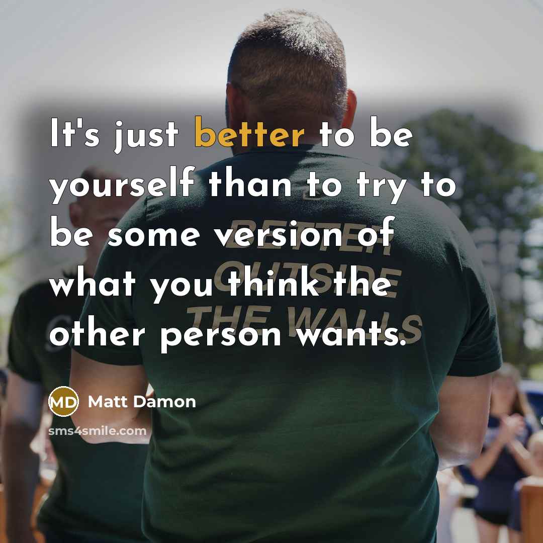 “It's just better to be yourself than to try to be some version of what you think the other person wants.” quote by Matt Damon