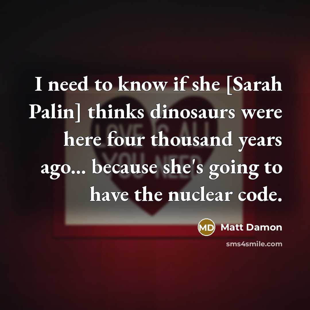 “I need to know if she [Sarah Palin] thinks dinosaurs were here four thousand years ago... because she's going to have the nuclear code.” quote by Matt Damon