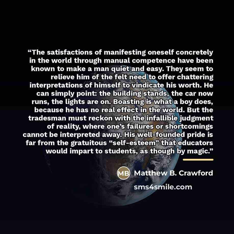 “The satisfactions of manifesting oneself concretely in the world through manual competence have been known to make a man quiet and easy. They seem to relieve him of the felt need to offer chattering interpretations of himself to vindicate his worth. He can simply point: the building stands, the…” quote by Matthew B. Crawford