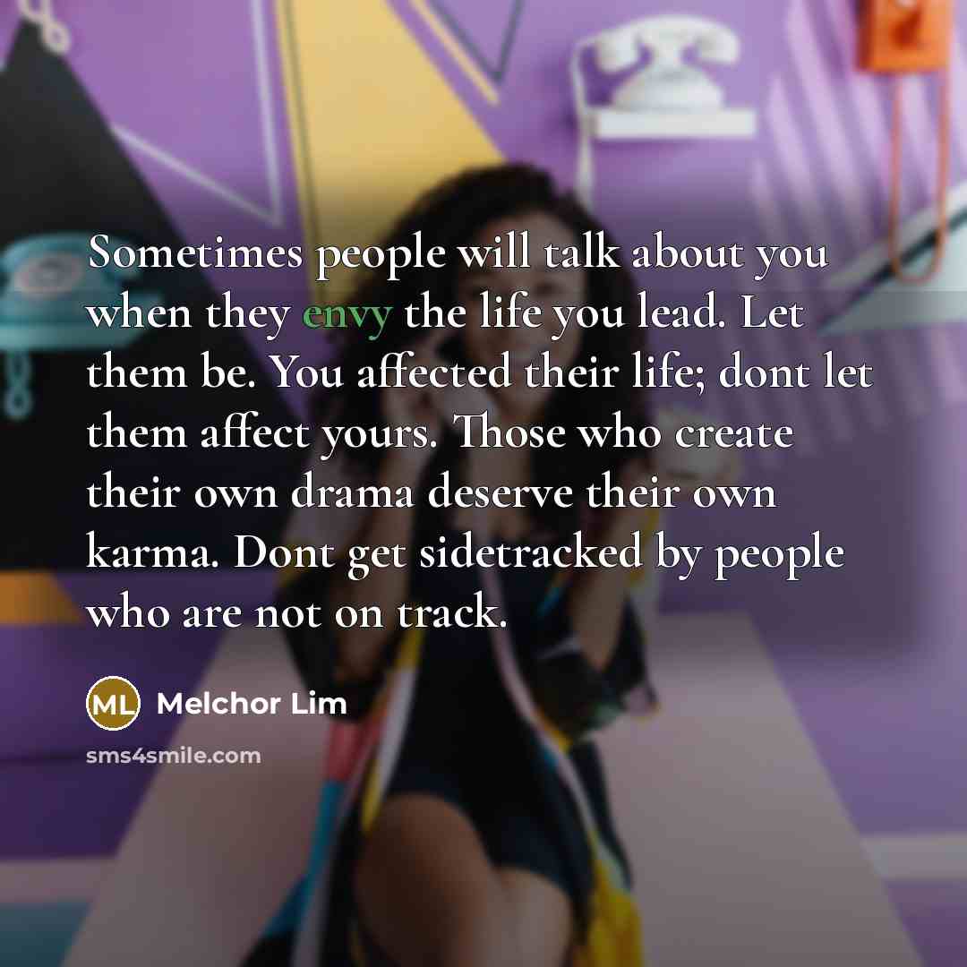 “Sometimes people will talk about you when they envy the life you lead. Let them be. You affected their life; dont let them affect yours. Those who create their own drama deserve their own karma. Dont get sidetracked by people who are not on track.” quote by Melchor Lim