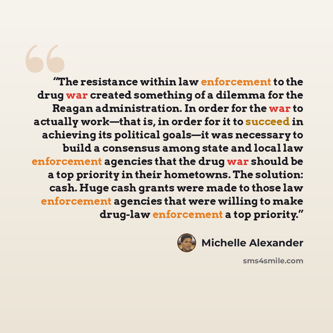 “The resistance within law enforcement to the drug war created something of a dilemma for the Reagan administration. In order for the war to actually work—that is, in order for it to succeed in achieving its political goals—it was necessary to build a consensus among state and local law enforcement…” quote by Michelle Alexander