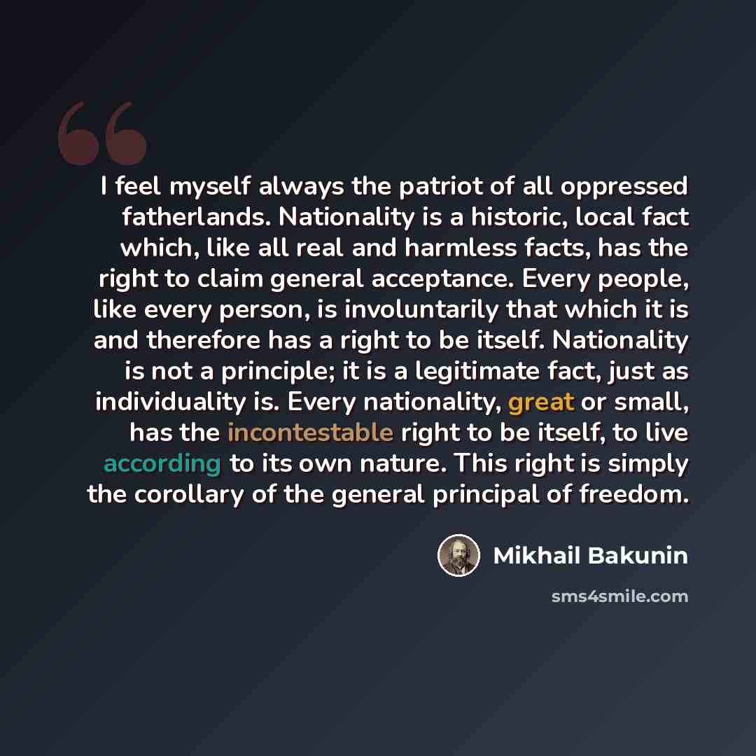 “I feel myself always the patriot of all oppressed fatherlands. Nationality is a historic, local fact which, like all real and harmless facts, has the right to claim general acceptance. Every people, like every person, is involuntarily that which it is and therefore has a right to be itself…” quote by Mikhail Bakunin