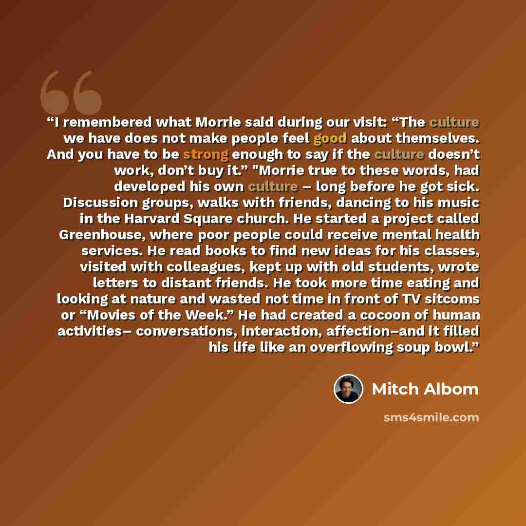 “I remembered what Morrie said during our visit: “The culture we have does not make people feel good about themselves. And you have to be strong enough to say if the culture doesn’t work, don’t buy it.” "Morrie true to these words, had developed his own culture – long before he got sick. Discussion…” quote by Mitch Albom