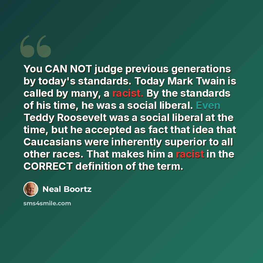 “You CAN NOT judge previous generations by today's standards. Today Mark Twain is called by many, a racist. By the standards of his time, he was a social liberal. Even Teddy Roosevelt was a social liberal at the time, but he accepted as fact that idea that Caucasians were inherently superior to all…” quote by Neal Boortz