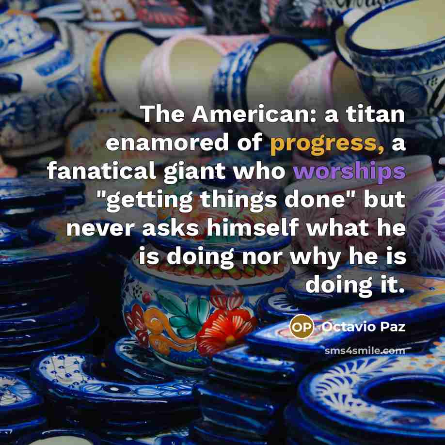 “The American: a titan enamored of progress, a fanatical giant who worships "getting things done" but never asks himself what he is doing nor why he is doing it.” quote by Octavio Paz