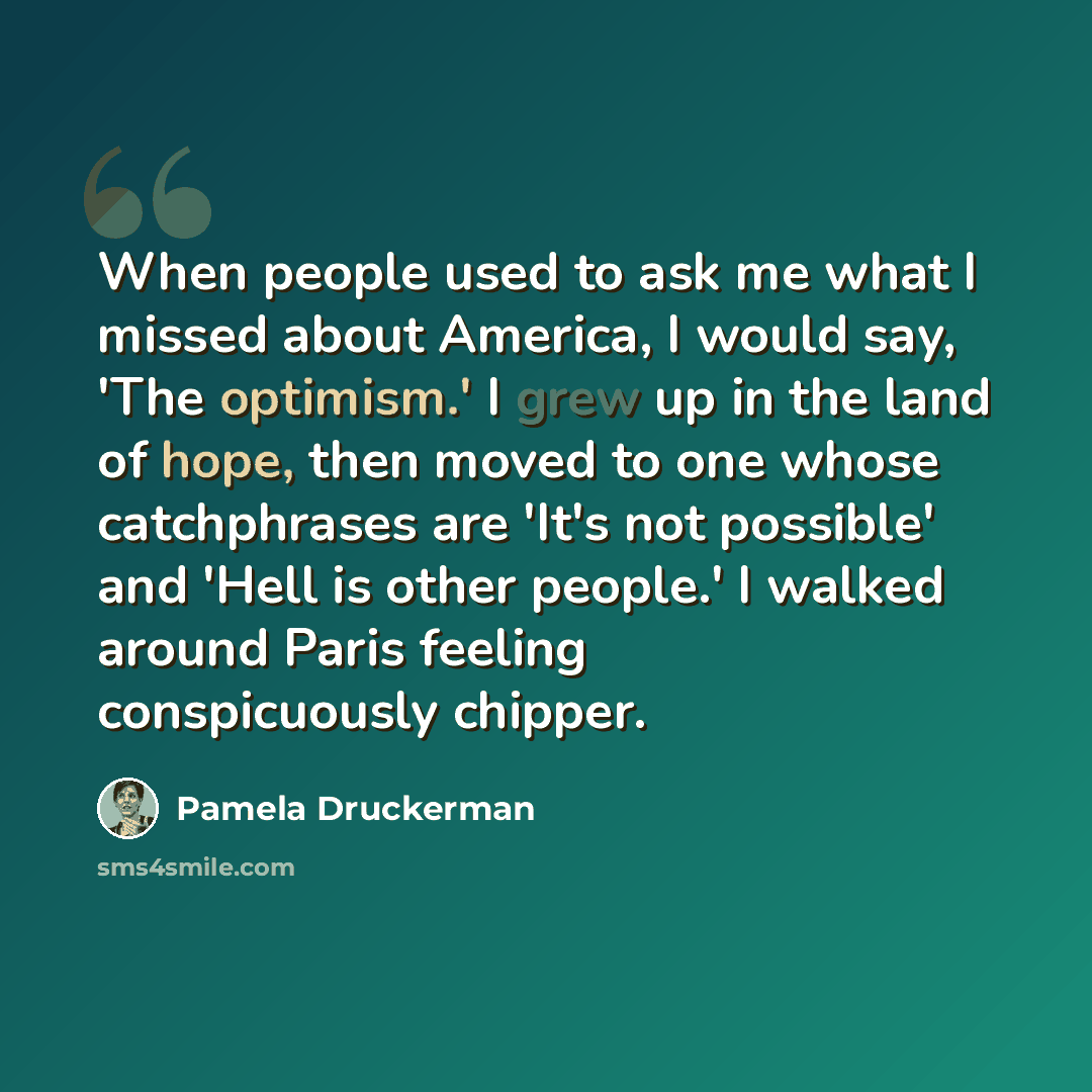 “When people used to ask me what I missed about America, I would say, 'The optimism.' I grew up in the land of hope, then moved to one whose catchphrases are 'It's not possible' and 'Hell is other people.' I walked around Paris feeling conspicuously chipper.” quote by Pamela Druckerman