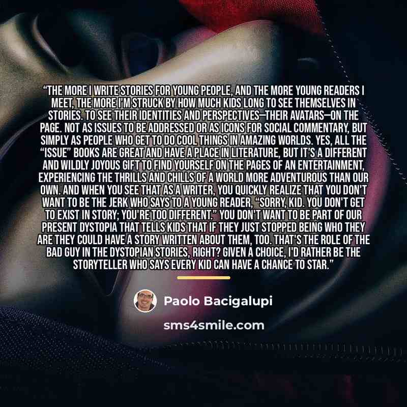 “The more I write stories for young people, and the more young readers I meet, the more I'm struck by how much kids long to see themselves in stories. To see their identities and perspectives—their avatars—on the page. Not as issues to be addressed or as icons for social commentary, but simply as…” quote by Paolo Bacigalupi