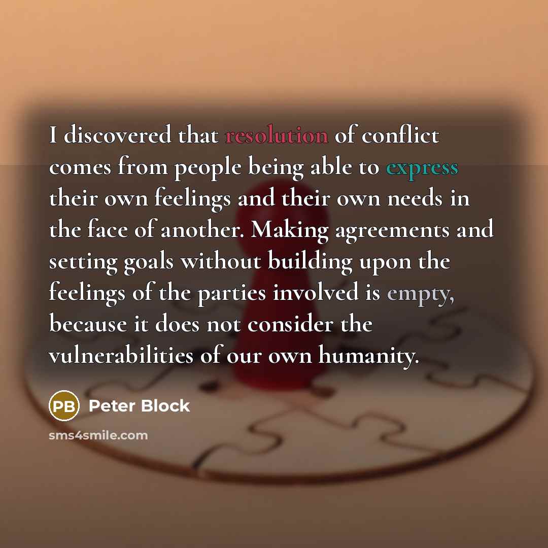 “I discovered that resolution of conflict comes from people being able to express their own feelings and their own needs in the face of another. Making agreements and setting goals without building upon the feelings of the parties involved is empty, because it does not consider the vulnerabilities…” quote by Peter Block