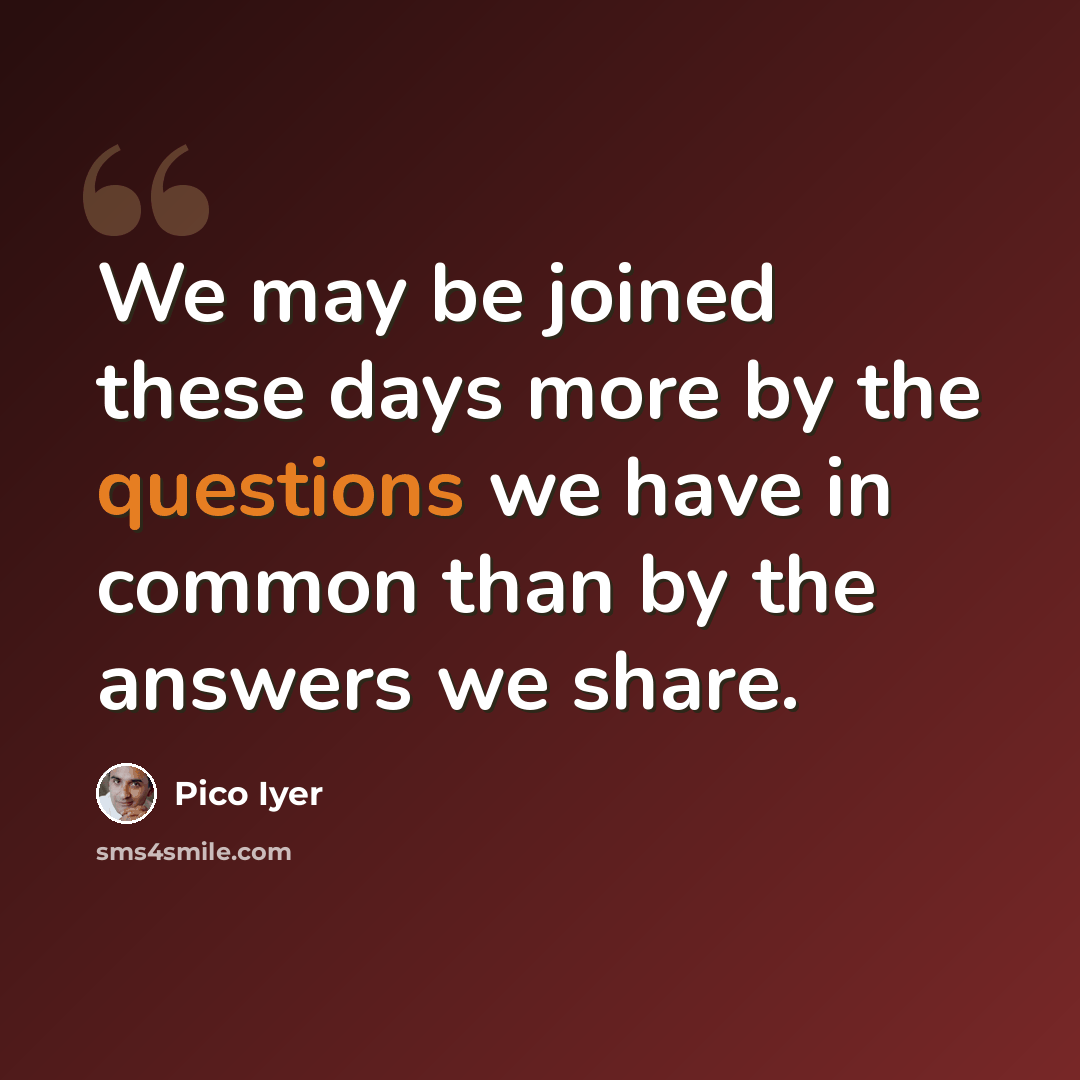 “We may be joined these days more by the questions we have in common than by the answers we share.” quote by Pico Iyer