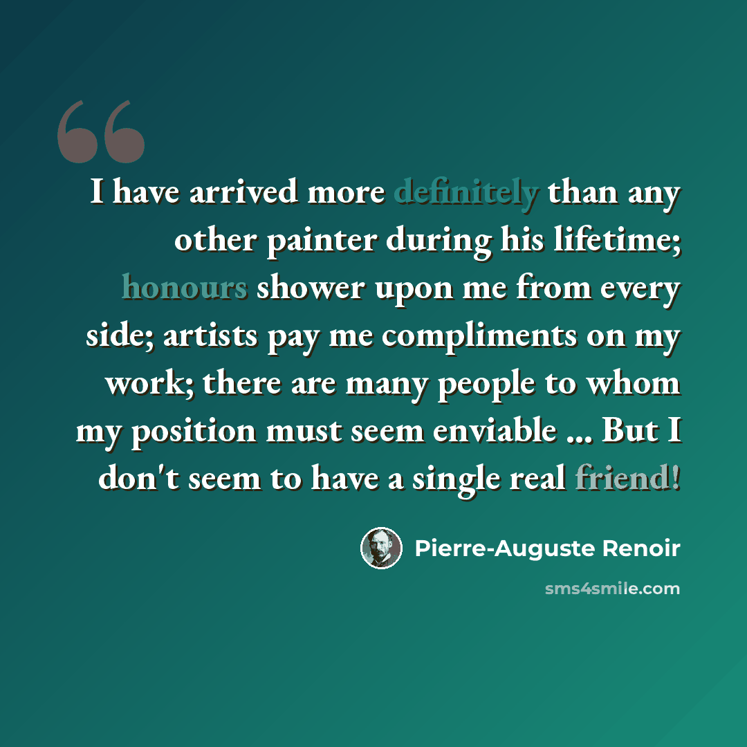 “I have arrived more definitely than any other painter during his lifetime; honours shower upon me from every side; artists pay me compliments on my work; there are many people to whom my position must seem enviable ... But I don't seem to have a single real friend!” quote by Pierre-Auguste Renoir