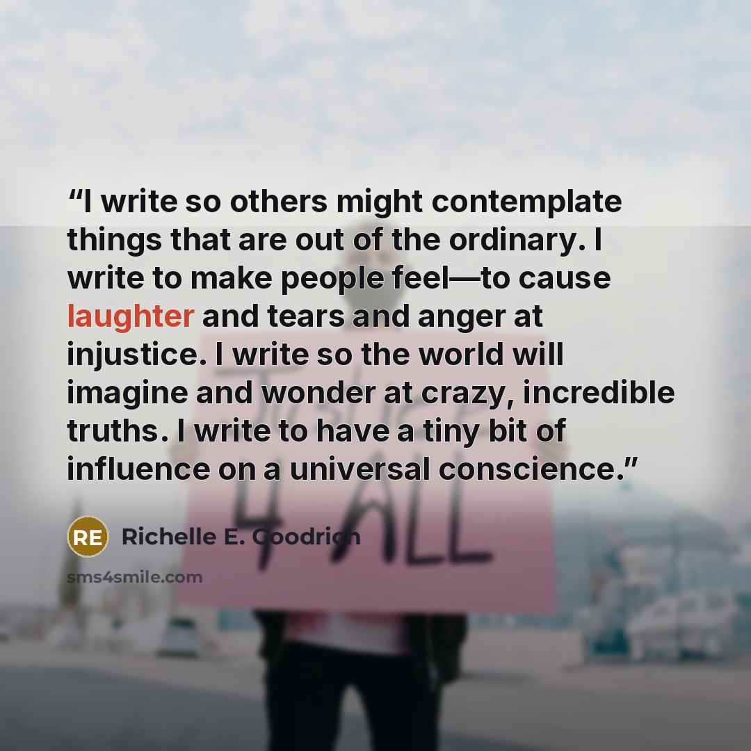 “I write so others might contemplate things that are out of the ordinary. I write to make people feel—to cause laughter and tears and anger at injustice. I write so the world will imagine and wonder at crazy, incredible truths. I write to have a tiny bit of influence on a universal conscience.” quote by Richelle E. Goodrich