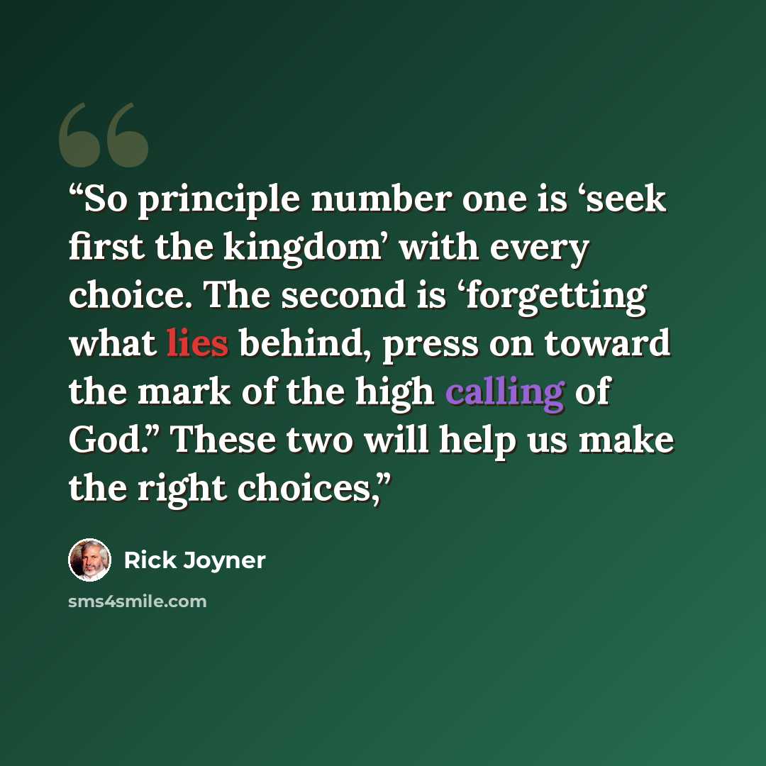 “So principle number one is ‘seek first the kingdom’ with every choice. The second is ‘forgetting what lies behind, press on toward the mark of the high calling of God.” These two will help us make the right choices,” quote by Rick Joyner