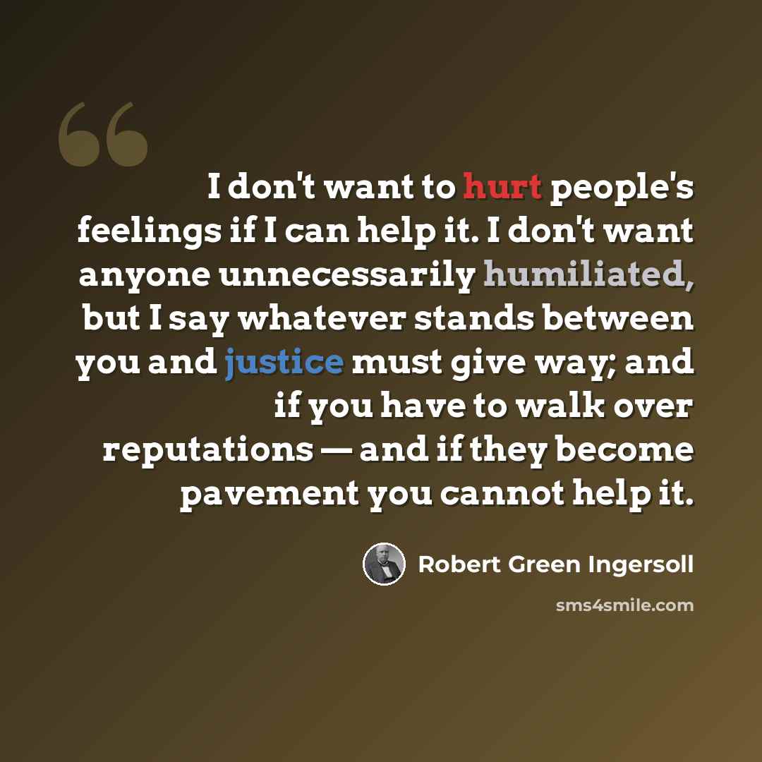 “I don't want to hurt people's feelings if I can help it. I don't want anyone unnecessarily humiliated, but I say whatever stands between you and justice must give way; and if you have to walk over reputations — and if they become pavement you cannot help it.” quote by Robert Green Ingersoll