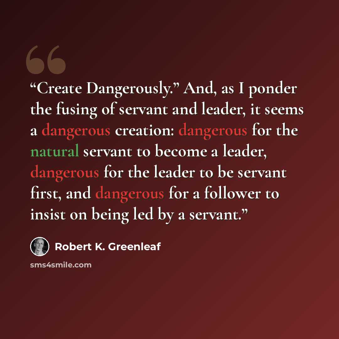 “Create Dangerously.” And, as I ponder the fusing of servant and leader, it seems a dangerous creation: dangerous for the natural servant to become a leader, dangerous for the leader to be servant first, and dangerous for a follower to insist on being led by a servant.” quote by Robert K. Greenleaf