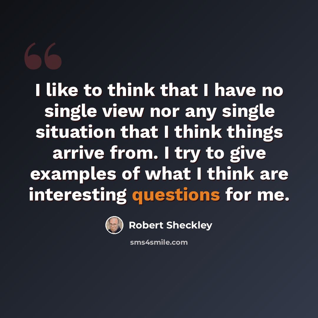 “I like to think that I have no single view nor any single situation that I think things arrive from. I try to give examples of what I think are interesting questions for me.” quote by Robert Sheckley