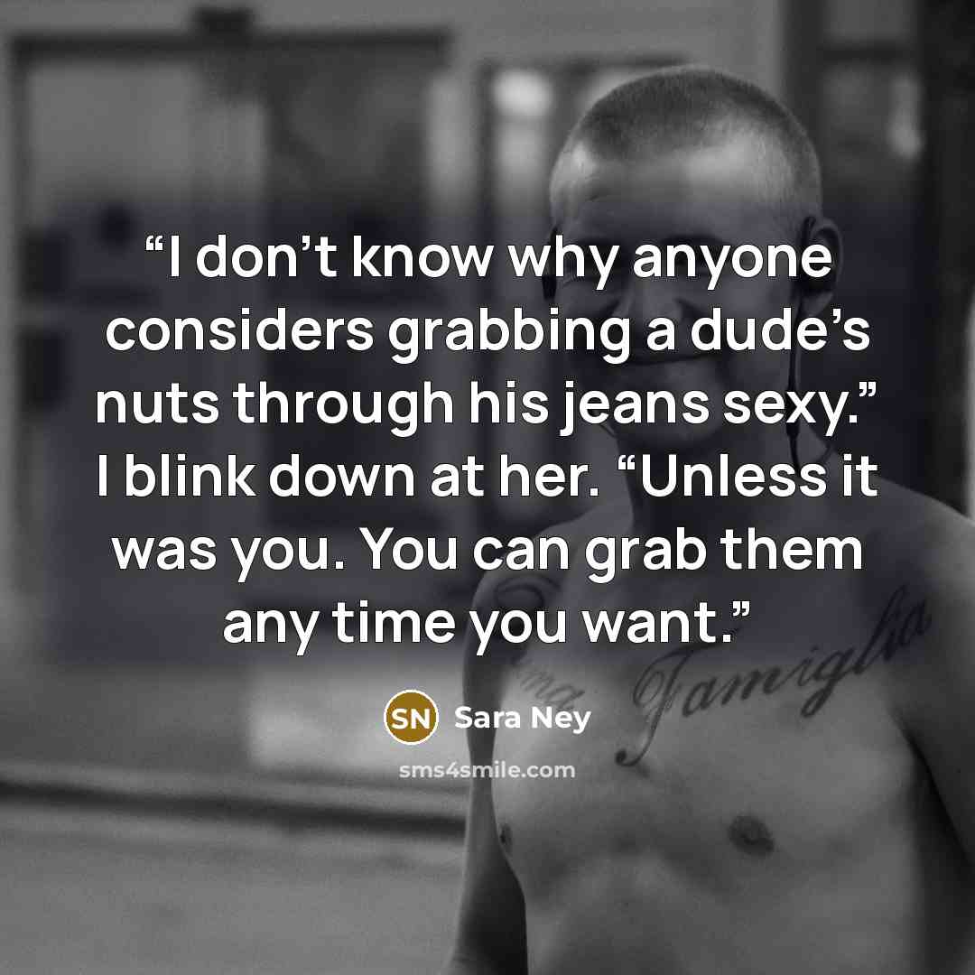 “I don’t know why anyone considers grabbing a dude’s nuts through his jeans sexy.” I blink down at her. “Unless it was you. You can grab them any time you want.” quote by Sara Ney