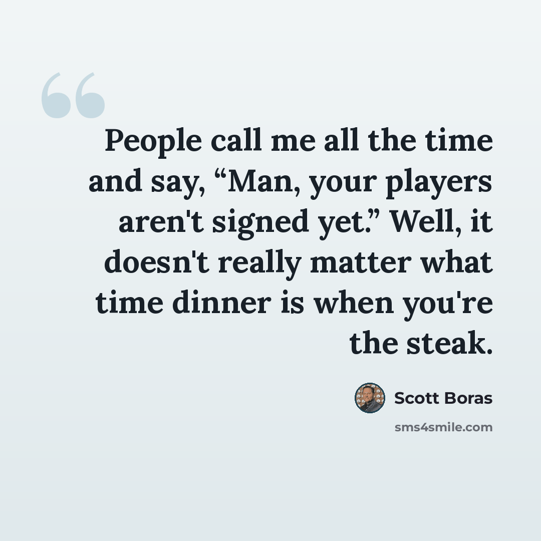 “People call me all the time and say, “Man, your players aren't signed yet.” Well, it doesn't really matter what time dinner is when you're the steak.” quote by Scott Boras