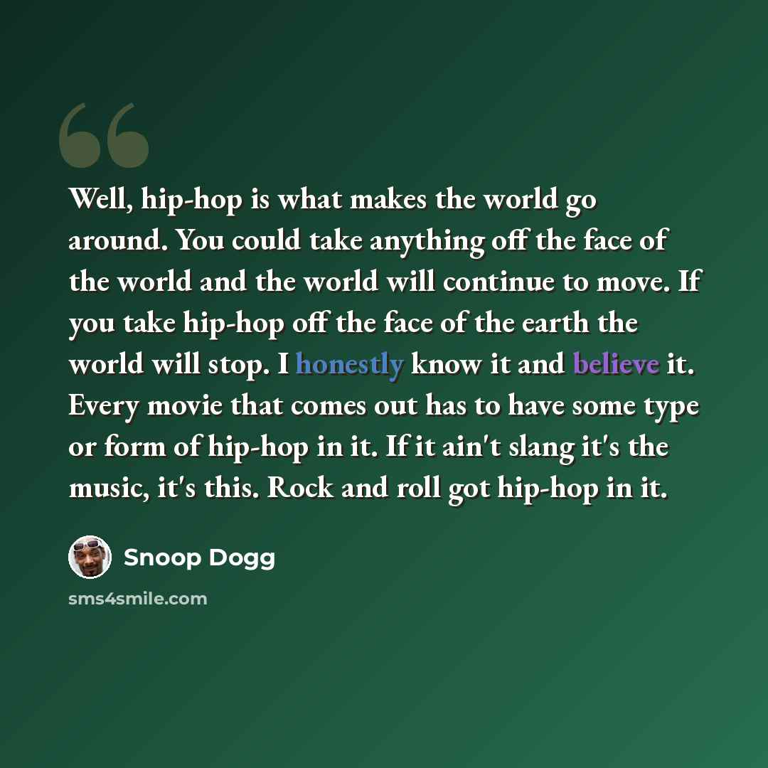 “Well, hip-hop is what makes the world go around. You could take anything off the face of the world and the world will continue to move. If you take hip-hop off the face of the earth the world will stop. I honestly know it and believe it. Every movie that comes out has to have some type or form of…” quote by Snoop Dogg
