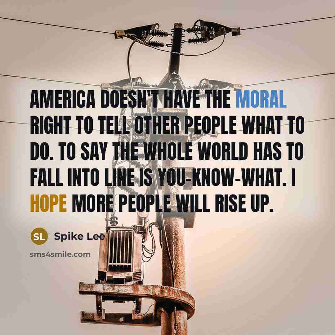 “America doesn't have the moral right to tell other people what to do. To say the whole world has to fall into line is you-know-what. I hope more people will rise up.” quote by Spike Lee