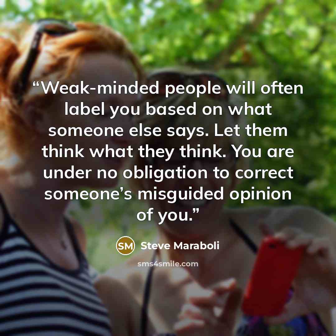 “Weak-minded people will often label you based on what someone else says. Let them think what they think. You are under no obligation to correct someone’s misguided opinion of you.” quote by Steve Maraboli