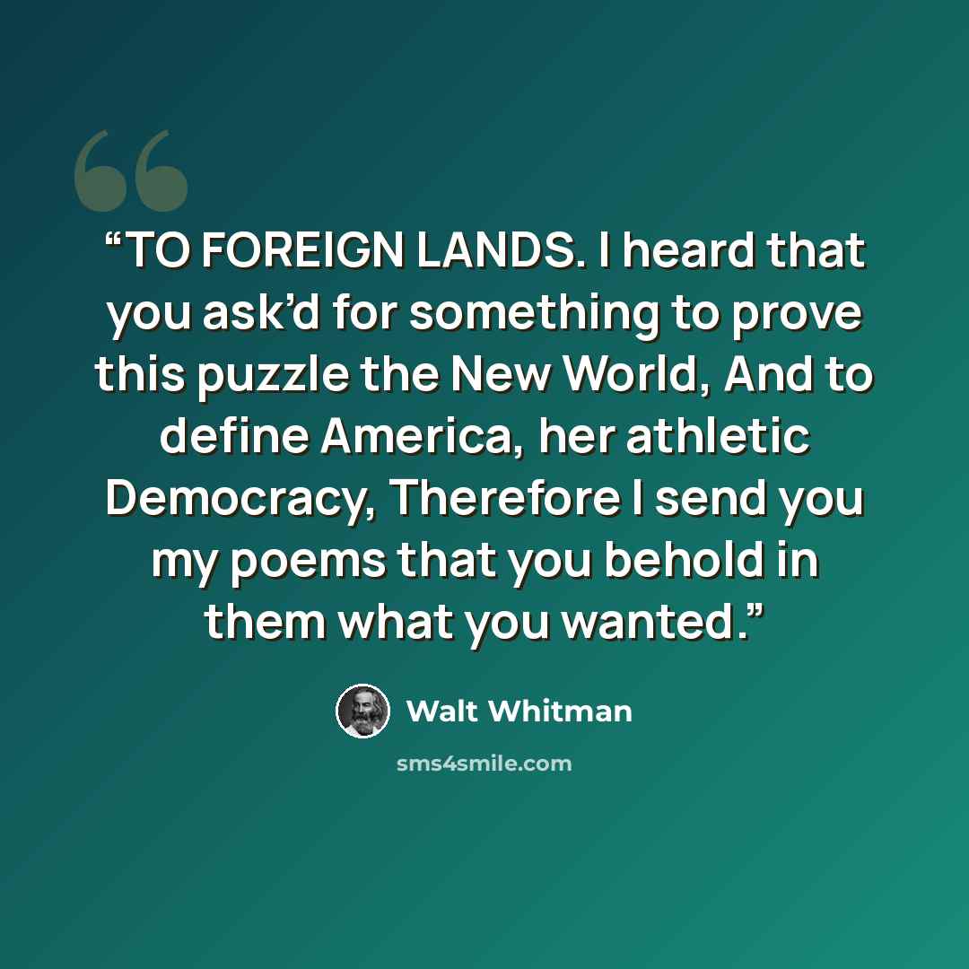 “TO FOREIGN LANDS. I heard that you ask’d for something to prove this puzzle the New World, And to define America, her athletic Democracy, Therefore I send you my poems that you behold in them what you wanted.” quote by Walt Whitman