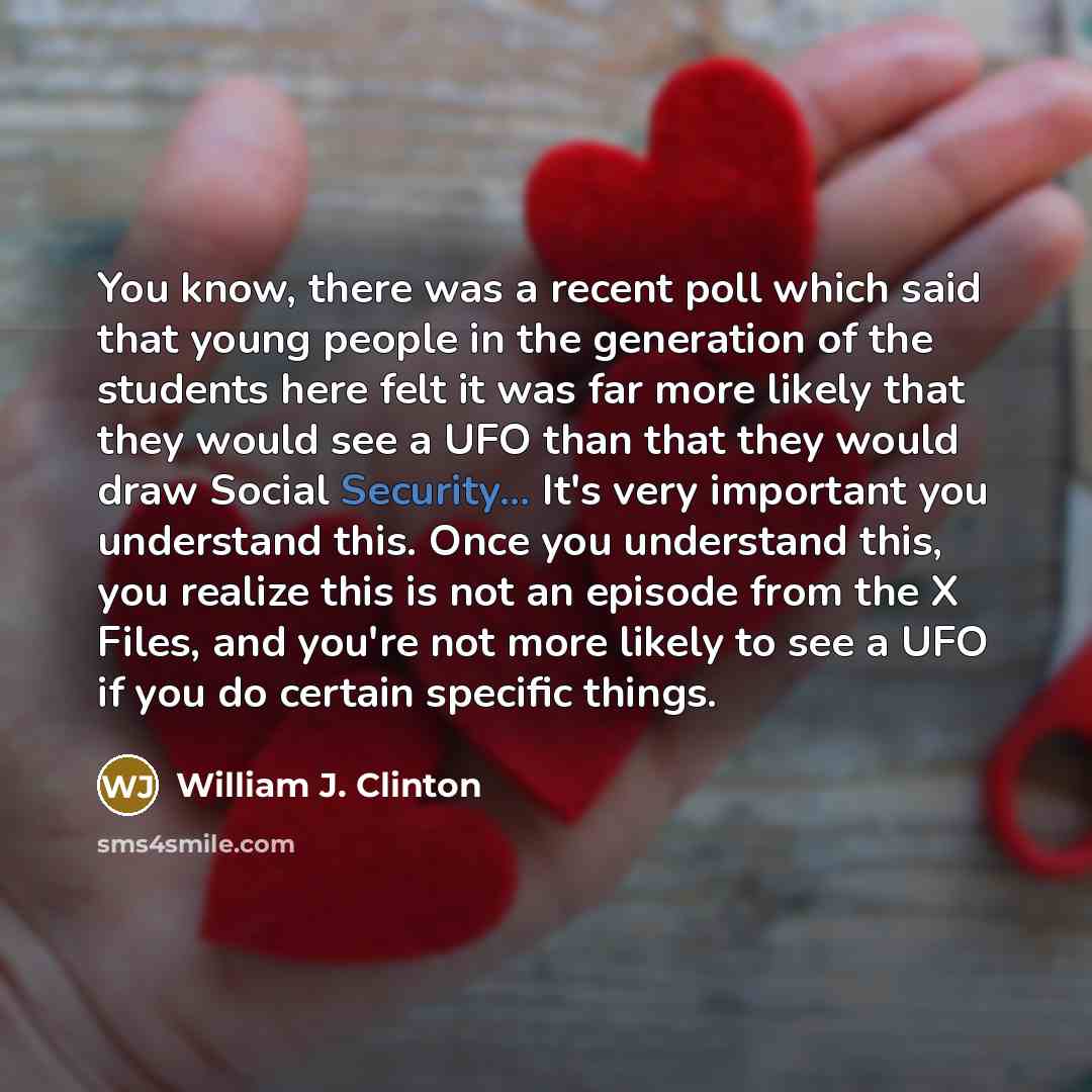 “You know, there was a recent poll which said that young people in the generation of the students here felt it was far more likely that they would see a UFO than that they would draw Social Security... It's very important you understand this. Once you understand this, you realize this is not an…” quote by William J. Clinton