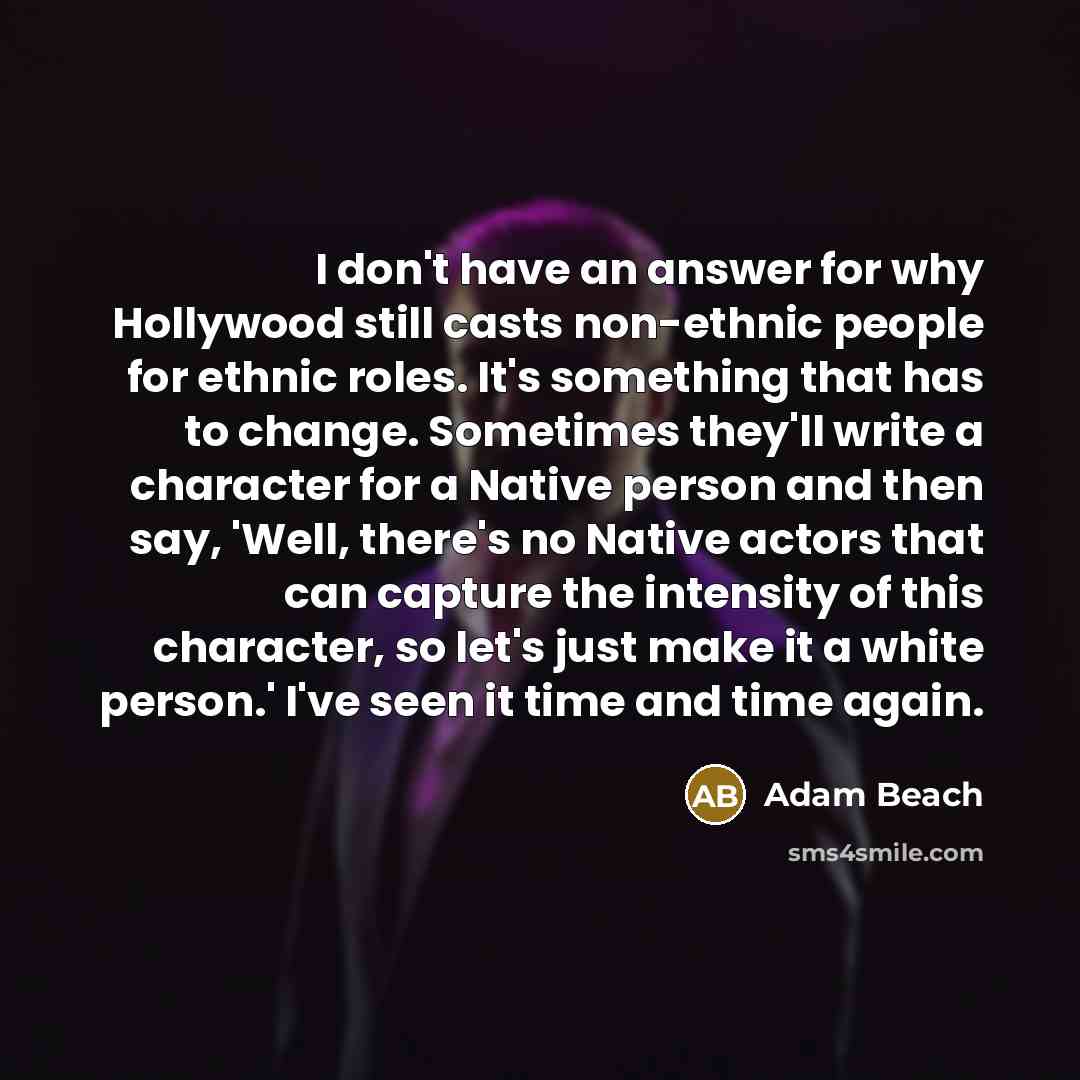 “I don't have an answer for why Hollywood still casts non-ethnic people for ethnic roles. It's something that has to change. Sometimes they'll write a character for a Native person and then say, 'Well, there's no Native actors that can capture the intensity of this character, so let's just make it…” quote by Adam Beach