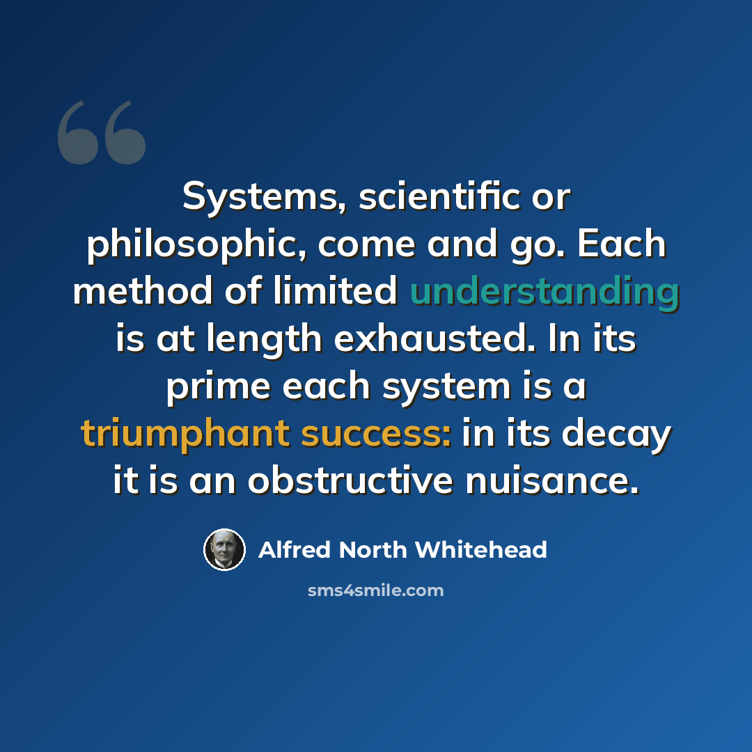 “Systems, scientific or philosophic, come and go. Each method of limited understanding is at length exhausted. In its prime each system is a triumphant success: in its decay it is an obstructive nuisance.” quote by Alfred North Whitehead