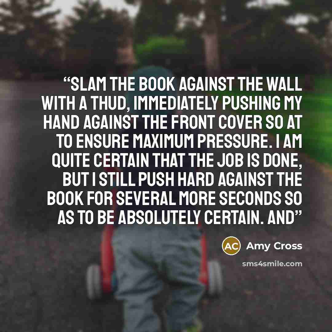 “slam the book against the wall with a thud, immediately pushing my hand against the front cover so at to ensure maximum pressure. I am quite certain that the job is done, but I still push hard against the book for several more seconds so as to be absolutely certain. And” quote by Amy Cross