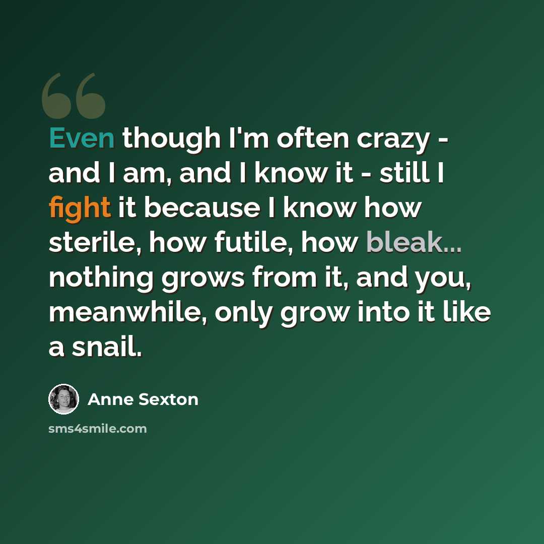 “Even though I'm often crazy - and I am, and I know it - still I fight it because I know how sterile, how futile, how bleak... nothing grows from it, and you, meanwhile, only grow into it like a snail.” quote by Anne Sexton