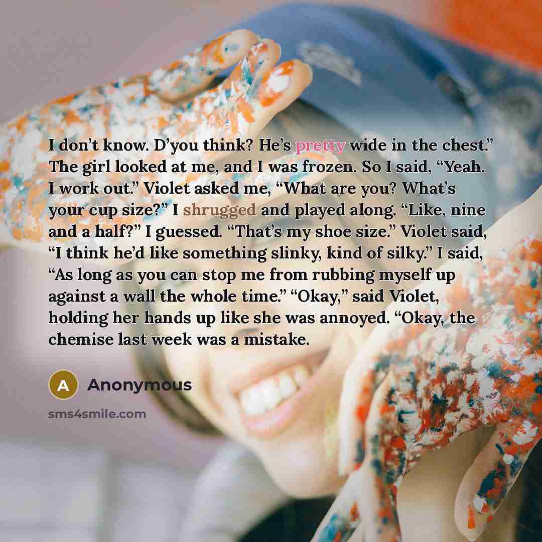 “I don’t know. D’you think? He’s pretty wide in the chest.” The girl looked at me, and I was frozen. So I said, “Yeah. I work out.” Violet asked me, “What are you? What’s your cup size?” I shrugged and played along. “Like, nine and a half?” I guessed. “That’s my shoe size.” Violet said, “I think…” quote by Anonymous