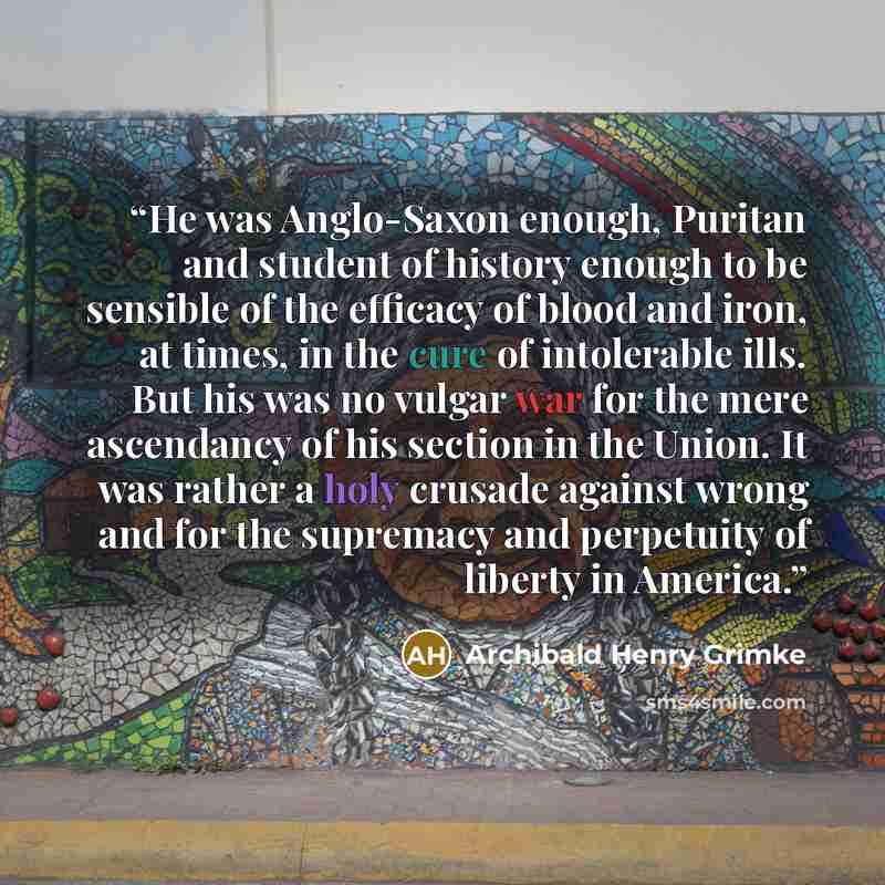 “He was Anglo-Saxon enough, Puritan and student of history enough to be sensible of the efficacy of blood and iron, at times, in the cure of intolerable ills. But his was no vulgar war for the mere ascendancy of his section in the Union. It was rather a holy crusade against wrong and for the…” quote by Archibald Henry Grimke