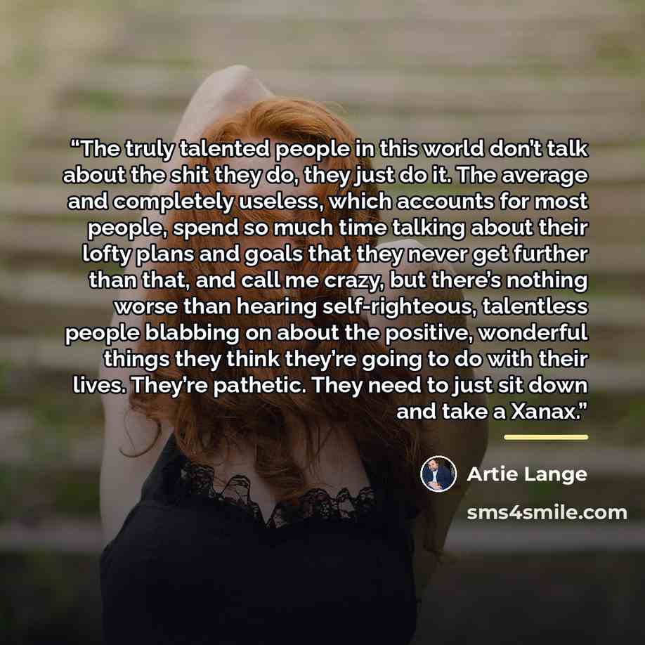 “The truly talented people in this world don’t talk about the shit they do, they just do it. The average and completely useless, which accounts for most people, spend so much time talking about their lofty plans and goals that they never get further than that, and call me crazy, but there’s nothing…” quote by Artie Lange