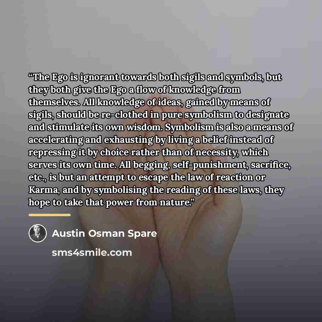 “The Ego is ignorant towards both sigils and symbols, but they both give the Ego a flow of knowledge from themselves. All knowledge of ideas, gained by means of sigils, should be re-clothed in pure symbolism to designate and stimulate its own wisdom. Symbolism is also a means of accelerating and…” quote by Austin Osman Spare