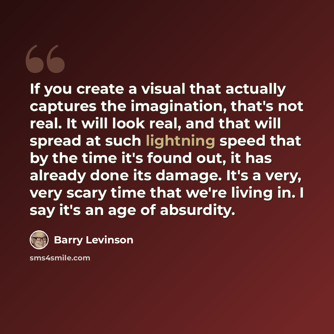 “If you create a visual that actually captures the imagination, that's not real. It will look real, and that will spread at such lightning speed that by the time it's found out, it has already done its damage. It's a very, very scary time that we're living in. I say it's an age of absurdity.” quote by Barry Levinson